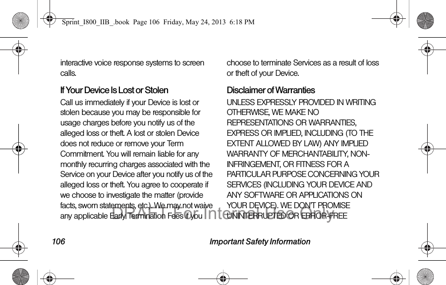 106 Important Safety Informationinteractive voice response systems to screen calls.If Your Device Is Lost or Stolen Call us immediately if your Device is lost or stolen because you may be responsible for usage charges before you notify us of the alleged loss or theft. A lost or stolen Device does not reduce or remove your Term Commitment. You will remain liable for any monthly recurring charges associated with the Service on your Device after you notify us of the alleged loss or theft. You agree to cooperate if we choose to investigate the matter (provide facts, sworn statements, etc.). We may not waive any applicable Early Termination Fees if you choose to terminate Services as a result of loss or theft of your Device.Disclaimer of Warranties UNLESS EXPRESSLY PROVIDED IN WRITING OTHERWISE, WE MAKE NO REPRESENTATIONS OR WARRANTIES, EXPRESS OR IMPLIED, INCLUDING (TO THE EXTENT ALLOWED BY LAW) ANY IMPLIED WARRANTY OF MERCHANTABILITY, NON-INFRINGEMENT, OR FITNESS FOR A PARTICULAR PURPOSE CONCERNING YOUR SERVICES (INCLUDING YOUR DEVICE AND ANY SOFTWARE OR APPLICATIONS ON YOUR DEVICE). WE DON’T PROMISE UNINTERRUPTED OR ERROR-FREE Sprint_I800_IIB_.book  Page 106  Friday, May 24, 2013  6:18 PMDRAFT For Internal Use Only