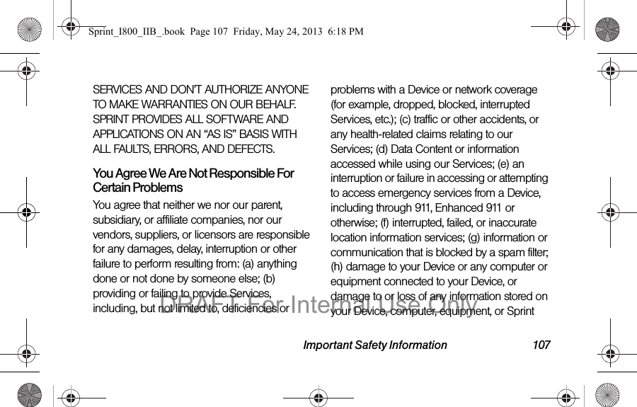 Important Safety Information 107SERVICES AND DON’T AUTHORIZE ANYONE TO MAKE WARRANTIES ON OUR BEHALF. SPRINT PROVIDES ALL SOFTWARE AND APPLICATIONS ON AN “AS IS” BASIS WITH ALL FAULTS, ERRORS, AND DEFECTS.You Agree We Are Not Responsible For Certain Problems You agree that neither we nor our parent, subsidiary, or affiliate companies, nor our vendors, suppliers, or licensors are responsible for any damages, delay, interruption or other failure to perform resulting from: (a) anything done or not done by someone else; (b) providing or failing to provide Services, including, but not limited to, deficiencies or problems with a Device or network coverage (for example, dropped, blocked, interrupted Services, etc.); (c) traffic or other accidents, or any health-related claims relating to our Services; (d) Data Content or information accessed while using our Services; (e) an interruption or failure in accessing or attempting to access emergency services from a Device, including through 911, Enhanced 911 or otherwise; (f) interrupted, failed, or inaccurate location information services; (g) information or communication that is blocked by a spam filter; (h) damage to your Device or any computer or equipment connected to your Device, or damage to or loss of any information stored on your Device, computer, equipment, or Sprint Sprint_I800_IIB_.book  Page 107  Friday, May 24, 2013  6:18 PMDRAFT For Internal Use Only