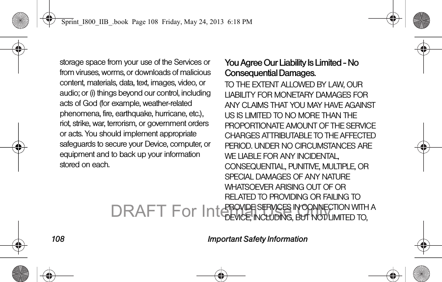 108 Important Safety Informationstorage space from your use of the Services or from viruses, worms, or downloads of malicious content, materials, data, text, images, video, or audio; or (i) things beyond our control, including acts of God (for example, weather-related phenomena, fire, earthquake, hurricane, etc.), riot, strike, war, terrorism, or government orders or acts. You should implement appropriate safeguards to secure your Device, computer, or equipment and to back up your information stored on each.You Agree Our Liability Is Limited - No Consequential Damages.TO THE EXTENT ALLOWED BY LAW, OUR LIABILITY FOR MONETARY DAMAGES FOR ANY CLAIMS THAT YOU MAY HAVE AGAINST US IS LIMITED TO NO MORE THAN THE PROPORTIONATE AMOUNT OF THE SERVICE CHARGES ATTRIBUTABLE TO THE AFFECTED PERIOD. UNDER NO CIRCUMSTANCES ARE WE LIABLE FOR ANY INCIDENTAL, CONSEQUENTIAL, PUNITIVE, MULTIPLE, OR SPECIAL DAMAGES OF ANY NATURE WHATSOEVER ARISING OUT OF OR RELATED TO PROVIDING OR FAILING TO PROVIDE SERVICES IN CONNECTION WITH A DEVICE, INCLUDING, BUT NOT LIMITED TO,Sprint_I800_IIB_.book  Page 108  Friday, May 24, 2013  6:18 PMDRAFT For Internal Use Only