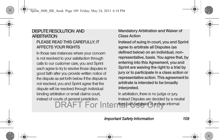 Important Safety Information 109DISPUTE RESOLUTION  AND ARBITRATIONPLEASE READ THIS CAREFULLY; IT AFFECTS YOUR RIGHTSIn those rare instances where your concern is not resolved to your satisfaction through calls to our customer care, you and Sprint each agree to try to resolve those disputes in good faith after you provide written notice of the dispute as set forth below. If the dispute is not resolved, you and Sprint agree that the dispute will be resolved through individual binding arbitration or small claims court, instead of courts of general jurisdiction.Mandatory Arbitration and Waiver of Class ActionInstead of suing in court, you and Sprint agree to arbitrate all Disputes (as defined below) on an individual, non-representative, basis. You agree that, by entering into this Agreement, you and Sprint are waiving the right to a trial by jury or to participate in a class action or representative action. This agreement to arbitrate is intended to be broadly interpreted.In arbitration, there is no judge or jury. Instead Disputes are decided by a neutral third-party arbitrator in a more informal Sprint_I800_IIB_.book  Page 109  Friday, May 24, 2013  6:18 PMDRAFT For Internal Use Only