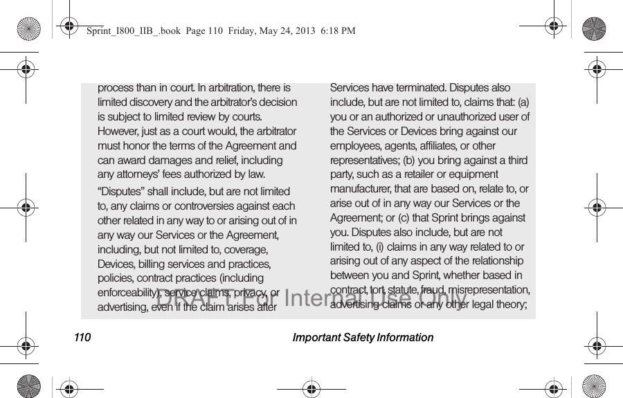 110 Important Safety Informationprocess than in court. In arbitration, there is limited discovery and the arbitrator’s decision is subject to limited review by courts. However, just as a court would, the arbitrator must honor the terms of the Agreement and can award damages and relief, including any attorneys’ fees authorized by law.“Disputes” shall include, but are not limited to, any claims or controversies against each other related in any way to or arising out of in any way our Services or the Agreement, including, but not limited to, coverage, Devices, billing services and practices, policies, contract practices (including enforceability), service claims, privacy, or advertising, even if the claim arises after Services have terminated. Disputes also include, but are not limited to, claims that: (a) you or an authorized or unauthorized user of the Services or Devices bring against our employees, agents, affiliates, or other representatives; (b) you bring against a third party, such as a retailer or equipment manufacturer, that are based on, relate to, or arise out of in any way our Services or the Agreement; or (c) that Sprint brings against you. Disputes also include, but are not limited to, (i) claims in any way related to or arising out of any aspect of the relationship between you and Sprint, whether based in contract, tort, statute, fraud, misrepresentation, advertising claims or any other legal theory; Sprint_I800_IIB_.book  Page 110  Friday, May 24, 2013  6:18 PMDRAFT For Internal Use Only