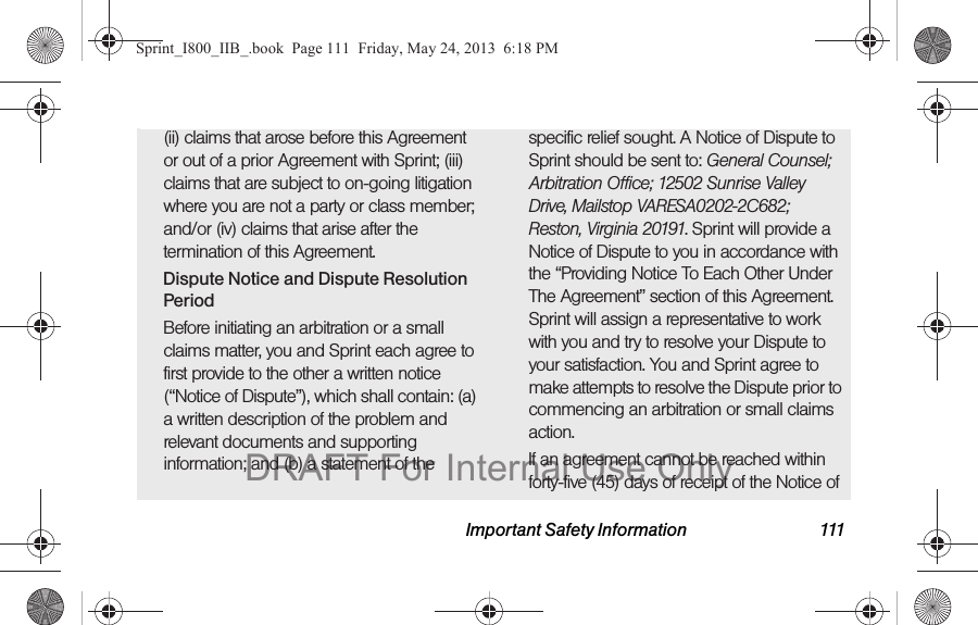 Important Safety Information 111(ii) claims that arose before this Agreement or out of a prior Agreement with Sprint; (iii) claims that are subject to on-going litigation where you are not a party or class member; and/or (iv) claims that arise after the termination of this Agreement.Dispute Notice and Dispute Resolution PeriodBefore initiating an arbitration or a small claims matter, you and Sprint each agree to first provide to the other a written notice (“Notice of Dispute”), which shall contain: (a) a written description of the problem and relevant documents and supporting information; and (b) a statement of the specific relief sought. A Notice of Dispute to Sprint should be sent to: General Counsel; Arbitration Office; 12502 Sunrise Valley Drive, Mailstop VARESA0202-2C682; Reston, Virginia 20191. Sprint will provide a Notice of Dispute to you in accordance with the “Providing Notice To Each Other Under The Agreement” section of this Agreement. Sprint will assign a representative to work with you and try to resolve your Dispute to your satisfaction. You and Sprint agree to make attempts to resolve the Dispute prior to commencing an arbitration or small claims action.If an agreement cannot be reached within forty-five (45) days of receipt of the Notice of Sprint_I800_IIB_.book  Page 111  Friday, May 24, 2013  6:18 PMDRAFT For Internal Use Only