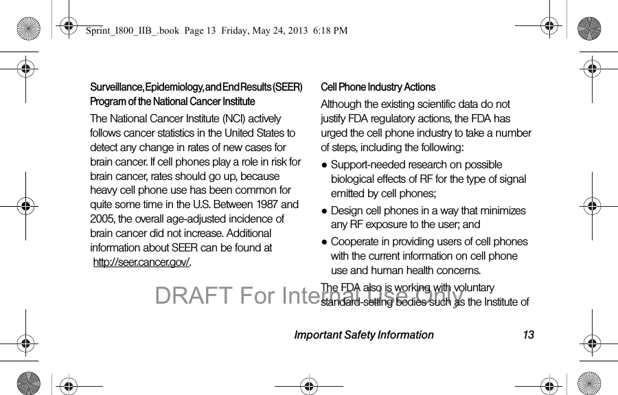 Important Safety Information 13Surveillance, Epidemiology, and End Results (SEER) Program of the National Cancer InstituteThe National Cancer Institute (NCI) actively follows cancer statistics in the United States to detect any change in rates of new cases for brain cancer. If cell phones play a role in risk for brain cancer, rates should go up, because heavy cell phone use has been common for quite some time in the U.S. Between 1987 and 2005, the overall age-adjusted incidence of brain cancer did not increase. Additional information about SEER can be found at   http://seer.cancer.gov/.Cell Phone Industry ActionsAlthough the existing scientific data do not justify FDA regulatory actions, the FDA has urged the cell phone industry to take a number of steps, including the following:●Support-needed research on possible biological effects of RF for the type of signal emitted by cell phones;●Design cell phones in a way that minimizes any RF exposure to the user; and●Cooperate in providing users of cell phones with the current information on cell phone use and human health concerns.The FDA also is working with voluntary standard-setting bodies such as the Institute of Sprint_I800_IIB_.book  Page 13  Friday, May 24, 2013  6:18 PMDRAFT For Internal Use Only