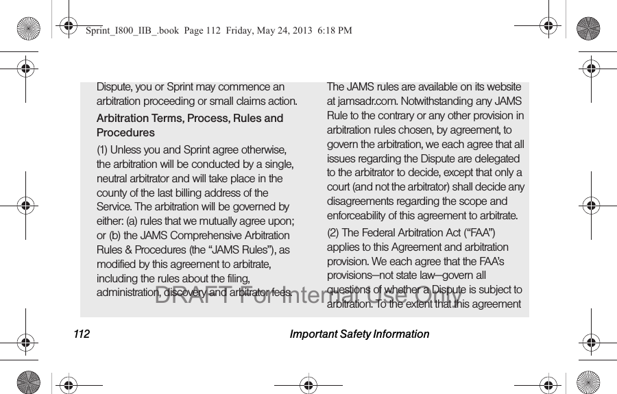 112 Important Safety InformationDispute, you or Sprint may commence an arbitration proceeding or small claims action.Arbitration Terms, Process, Rules and Procedures(1) Unless you and Sprint agree otherwise, the arbitration will be conducted by a single, neutral arbitrator and will take place in the county of the last billing address of the Service. The arbitration will be governed by either: (a) rules that we mutually agree upon; or (b) the JAMS Comprehensive Arbitration Rules &amp; Procedures (the “JAMS Rules”), as modified by this agreement to arbitrate, including the rules about the filing, administration, discovery and arbitrator fees. The JAMS rules are available on its website at jamsadr.com. Notwithstanding any JAMS Rule to the contrary or any other provision in arbitration rules chosen, by agreement, to govern the arbitration, we each agree that all issues regarding the Dispute are delegated to the arbitrator to decide, except that only a court (and not the arbitrator) shall decide any disagreements regarding the scope and enforceability of this agreement to arbitrate.(2) The Federal Arbitration Act (“FAA”) applies to this Agreement and arbitration provision. We each agree that the FAA’s provisions—not state law—govern all questions of whether a Dispute is subject to arbitration. To the extent that this agreement Sprint_I800_IIB_.book  Page 112  Friday, May 24, 2013  6:18 PMDRAFT For Internal Use Only