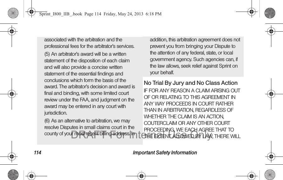 114 Important Safety Informationassociated with the arbitration and the professional fees for the arbitrator’s services.(5) An arbitrator’s award will be a written statement of the disposition of each claim and will also provide a concise written statement of the essential findings and conclusions which form the basis of the award. The arbitrator’s decision and award is final and binding, with some limited court review under the FAA, and judgment on the award may be entered in any court with jurisdiction.(6) As an alternative to arbitration, we may resolve Disputes in small claims court in the county of your most recent billing address. In addition, this arbitration agreement does not prevent you from bringing your Dispute to the attention of any federal, state, or local government agency. Such agencies can, if the law allows, seek relief against Sprint on your behalf.No Trial By Jury and No Class ActionIF FOR ANY REASON A CLAIM ARISING OUT OF OR RELATING TO THIS AGREEMENT IN ANY WAY PROCEEDS IN COURT RATHER THAN IN ARBITRATION, REGARDLESS OF WHETHER THE CLAIM IS AN ACTION, COUTERCLAIM OR ANY OTHER COURT PROCEEDING, WE EACH AGREE THAT TO THE EXTENT ALLOWED BY LAW, THERE WILL Sprint_I800_IIB_.book  Page 114  Friday, May 24, 2013  6:18 PMDRAFT For Internal Use Only