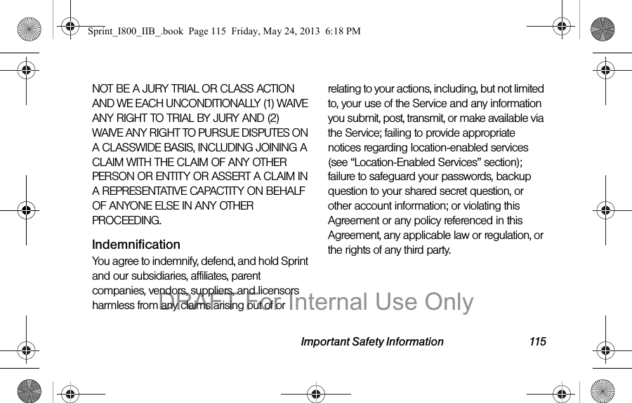 Important Safety Information 115NOT BE A JURY TRIAL OR CLASS ACTION AND WE EACH UNCONDITIONALLY (1) WAIVE ANY RIGHT TO TRIAL BY JURY AND (2) WAIVE ANY RIGHT TO PURSUE DISPUTES ON A CLASSWIDE BASIS, INCLUDING JOINING A CLAIM WITH THE CLAIM OF ANY OTHER PERSON OR ENTITY OR ASSERT A CLAIM IN A REPRESENTATIVE CAPACTITY ON BEHALF OF ANYONE ELSE IN ANY OTHER PROCEEDING.IndemnificationYou agree to indemnify, defend, and hold Sprint and our subsidiaries, affiliates, parent companies, vendors, suppliers, and licensors harmless from any claims arising out of or relating to your actions, including, but not limited to, your use of the Service and any information you submit, post, transmit, or make available via the Service; failing to provide appropriate notices regarding location-enabled services (see “Location-Enabled Services” section); failure to safeguard your passwords, backup question to your shared secret question, or other account information; or violating this Agreement or any policy referenced in this Agreement, any applicable law or regulation, or the rights of any third party.Sprint_I800_IIB_.book  Page 115  Friday, May 24, 2013  6:18 PMDRAFT For Internal Use Only