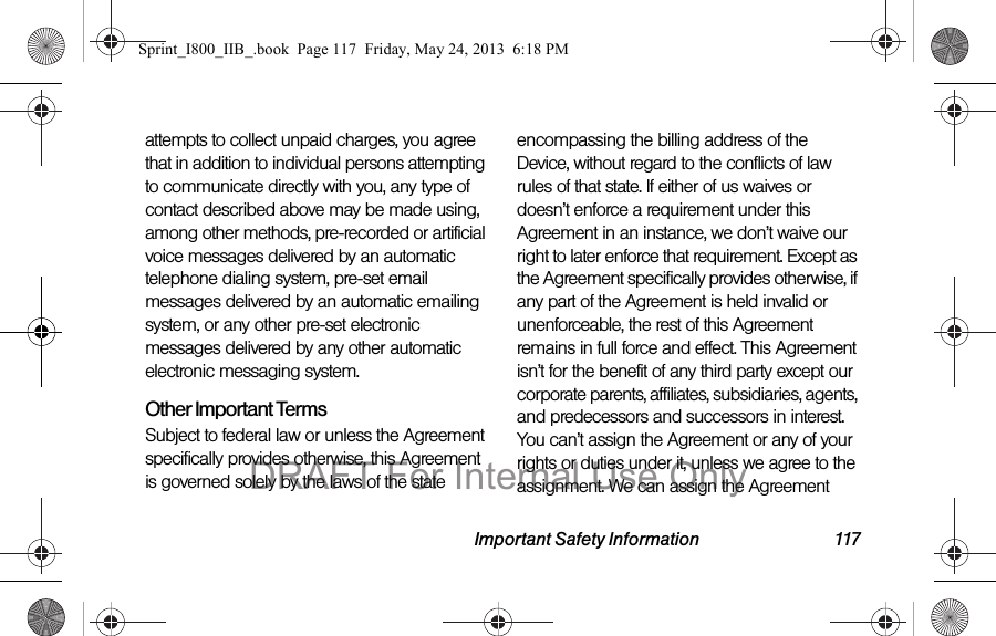 Important Safety Information 117attempts to collect unpaid charges, you agree that in addition to individual persons attempting to communicate directly with you, any type of contact described above may be made using, among other methods, pre-recorded or artificial voice messages delivered by an automatic telephone dialing system, pre-set email messages delivered by an automatic emailing system, or any other pre-set electronic messages delivered by any other automatic electronic messaging system.Other Important TermsSubject to federal law or unless the Agreement specifically provides otherwise, this Agreement is governed solely by the laws of the state encompassing the billing address of the Device, without regard to the conflicts of law rules of that state. If either of us waives or doesn’t enforce a requirement under this Agreement in an instance, we don’t waive our right to later enforce that requirement. Except as the Agreement specifically provides otherwise, if any part of the Agreement is held invalid or unenforceable, the rest of this Agreement remains in full force and effect. This Agreement isn’t for the benefit of any third party except our corporate parents, affiliates, subsidiaries, agents, and predecessors and successors in interest. You can’t assign the Agreement or any of your rights or duties under it, unless we agree to the assignment. We can assign the Agreement Sprint_I800_IIB_.book  Page 117  Friday, May 24, 2013  6:18 PMDRAFT For Internal Use Only