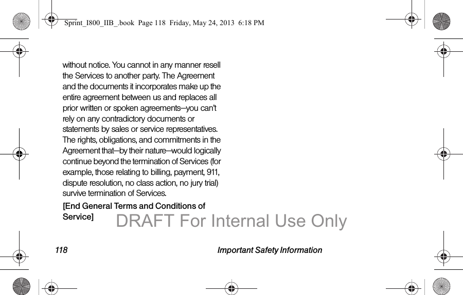 118 Important Safety Informationwithout notice. You cannot in any manner resell the Services to another party. The Agreement and the documents it incorporates make up the entire agreement between us and replaces all prior written or spoken agreements—you can’t rely on any contradictory documents or statements by sales or service representatives. The rights, obligations, and commitments in the Agreement that—by their nature—would logically continue beyond the termination of Services (for example, those relating to billing, payment, 911, dispute resolution, no class action, no jury trial) survive termination of Services.[End General Terms and Conditions of Service]Sprint_I800_IIB_.book  Page 118  Friday, May 24, 2013  6:18 PMDRAFT For Internal Use Only