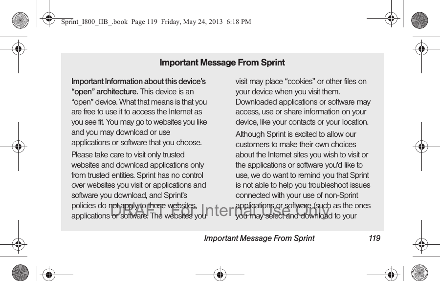 Important Message From Sprint 119Important Information about this device’s “open” architecture. This device is an “open” device. What that means is that you are free to use it to access the Internet as you see fit. You may go to websites you like and you may download or use applications or software that you choose.Please take care to visit only trusted websites and download applications only from trusted entities. Sprint has no control over websites you visit or applications and software you download, and Sprint’s policies do not apply to those websites, applications or software. The websites you visit may place “cookies” or other files on your device when you visit them. Downloaded applications or software may access, use or share information on your device, like your contacts or your location. Although Sprint is excited to allow our customers to make their own choices about the Internet sites you wish to visit or the applications or software you’d like to use, we do want to remind you that Sprint is not able to help you troubleshoot issues connected with your use of non-Sprint applications or software (such as the ones you may select and download to your Important Message From SprintSprint_I800_IIB_.book  Page 119  Friday, May 24, 2013  6:18 PMDRAFT For Internal Use Only