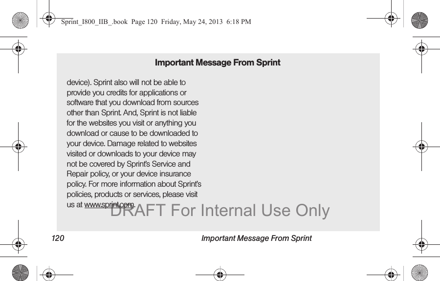 120 Important Message From Sprintdevice). Sprint also will not be able to provide you credits for applications or software that you download from sources other than Sprint. And, Sprint is not liable for the websites you visit or anything you download or cause to be downloaded to your device. Damage related to websites visited or downloads to your device may not be covered by Sprint’s Service and Repair policy, or your device insurance policy. For more information about Sprint’s policies, products or services, please visit us at www.sprint.com.Important Message From SprintSprint_I800_IIB_.book  Page 120  Friday, May 24, 2013  6:18 PMDRAFT For Internal Use Only
