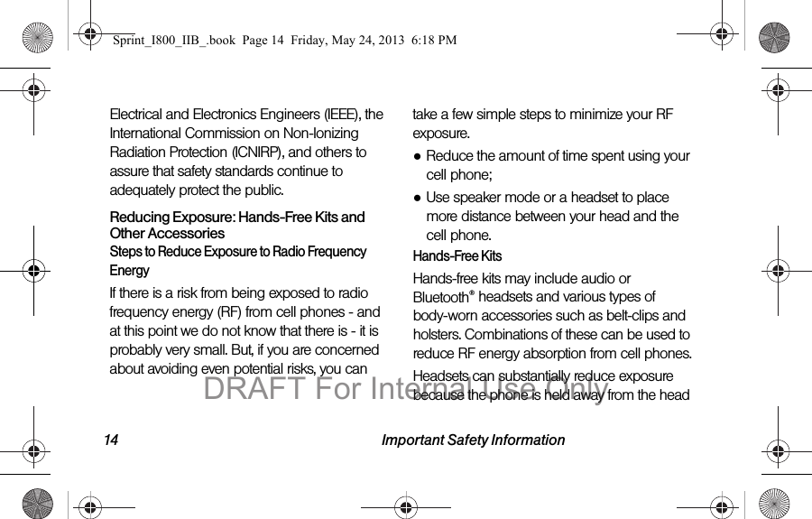 14 Important Safety InformationElectrical and Electronics Engineers (IEEE), the International Commission on Non-Ionizing Radiation Protection (ICNIRP), and others to assure that safety standards continue to adequately protect the public.Reducing Exposure: Hands-Free Kits and Other AccessoriesSteps to Reduce Exposure to Radio Frequency EnergyIf there is a risk from being exposed to radio frequency energy (RF) from cell phones - and at this point we do not know that there is - it is probably very small. But, if you are concerned about avoiding even potential risks, you can take a few simple steps to minimize your RF exposure.●Reduce the amount of time spent using your cell phone;●Use speaker mode or a headset to place more distance between your head and the cell phone.Hands-Free KitsHands-free kits may include audio or Bluetooth® headsets and various types of body-worn accessories such as belt-clips and holsters. Combinations of these can be used to reduce RF energy absorption from cell phones.Headsets can substantially reduce exposure because the phone is held away from the head Sprint_I800_IIB_.book  Page 14  Friday, May 24, 2013  6:18 PMDRAFT For Internal Use Only