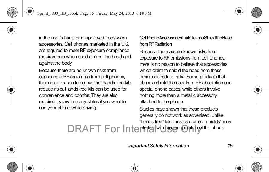 Important Safety Information 15in the user&apos;s hand or in approved body-worn accessories. Cell phones marketed in the U.S. are required to meet RF exposure compliance requirements when used against the head and against the body.Because there are no known risks from exposure to RF emissions from cell phones, there is no reason to believe that hands-free kits reduce risks. Hands-free kits can be used for convenience and comfort. They are also required by law in many states if you want to use your phone while driving.Cell Phone Accessories that Claim to Shield the Head from RF RadiationBecause there are no known risks from exposure to RF emissions from cell phones, there is no reason to believe that accessories which claim to shield the head from those emissions reduce risks. Some products that claim to shield the user from RF absorption use special phone cases, while others involve nothing more than a metallic accessory attached to the phone. Studies have shown that these products generally do not work as advertised. Unlike “hands-free” kits, these so-called “shields” may interfere with proper operation of the phone. Sprint_I800_IIB_.book  Page 15  Friday, May 24, 2013  6:18 PMDRAFT For Internal Use Only