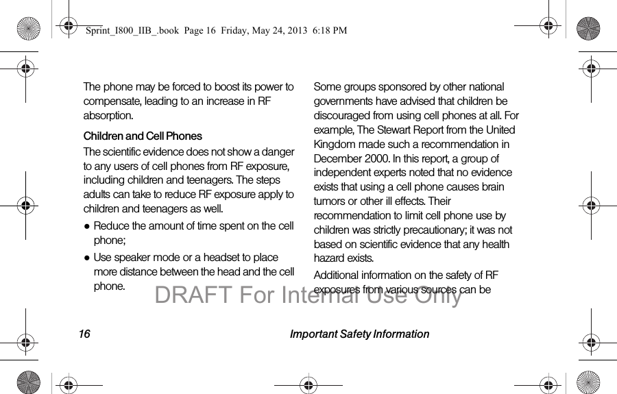 16 Important Safety InformationThe phone may be forced to boost its power to compensate, leading to an increase in RF absorption.Children and Cell PhonesThe scientific evidence does not show a danger to any users of cell phones from RF exposure, including children and teenagers. The steps adults can take to reduce RF exposure apply to children and teenagers as well.●Reduce the amount of time spent on the cell phone;●Use speaker mode or a headset to place more distance between the head and the cell phone.Some groups sponsored by other national governments have advised that children be discouraged from using cell phones at all. For example, The Stewart Report from the United Kingdom made such a recommendation in December 2000. In this report, a group of independent experts noted that no evidence exists that using a cell phone causes brain tumors or other ill effects. Their recommendation to limit cell phone use by children was strictly precautionary; it was not based on scientific evidence that any health hazard exists.Additional information on the safety of RF exposures from various sources can be Sprint_I800_IIB_.book  Page 16  Friday, May 24, 2013  6:18 PMDRAFT For Internal Use Only