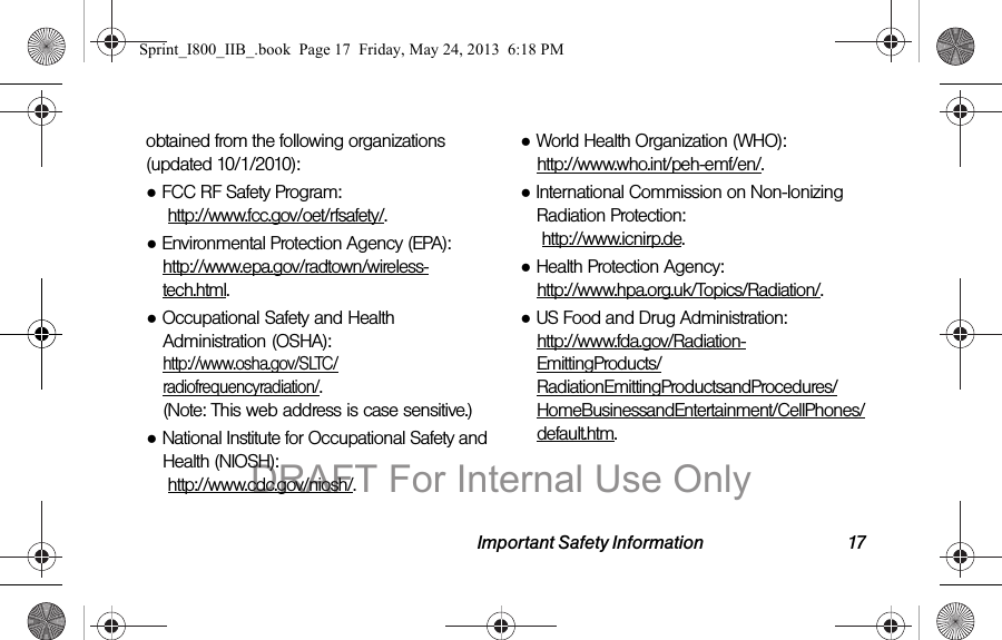 Important Safety Information 17obtained from the following organizations (updated 10/1/2010):●FCC RF Safety Program:  http://www.fcc.gov/oet/rfsafety/.●Environmental Protection Agency (EPA): http://www.epa.gov/radtown/wireless-tech.html.●Occupational Safety and Health Administration (OSHA):  http://www.osha.gov/SLTC/radiofrequencyradiation/. (Note: This web address is case sensitive.)●National Institute for Occupational Safety and Health (NIOSH):  http://www.cdc.gov/niosh/.●World Health Organization (WHO):  http://www.who.int/peh-emf/en/.●International Commission on Non-Ionizing Radiation Protection:  http://www.icnirp.de.●Health Protection Agency:  http://www.hpa.org.uk/Topics/Radiation/.●US Food and Drug Administration:  http://www.fda.gov/Radiation-EmittingProducts/RadiationEmittingProductsandProcedures/HomeBusinessandEntertainment/CellPhones/default.htm.Sprint_I800_IIB_.book  Page 17  Friday, May 24, 2013  6:18 PMDRAFT For Internal Use Only