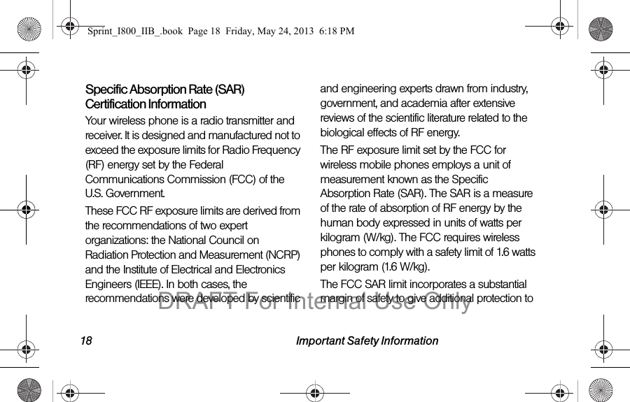 18 Important Safety InformationSpecific Absorption Rate (SAR) Certification InformationYour wireless phone is a radio transmitter and receiver. It is designed and manufactured not to exceed the exposure limits for Radio Frequency (RF) energy set by the Federal Communications Commission (FCC) of the U.S. Government.These FCC RF exposure limits are derived from the recommendations of two expert organizations: the National Council on Radiation Protection and Measurement (NCRP) and the Institute of Electrical and Electronics Engineers (IEEE). In both cases, the recommendations were developed by scientific and engineering experts drawn from industry, government, and academia after extensive reviews of the scientific literature related to the biological effects of RF energy.The RF exposure limit set by the FCC for wireless mobile phones employs a unit of measurement known as the Specific Absorption Rate (SAR). The SAR is a measure of the rate of absorption of RF energy by the human body expressed in units of watts per kilogram (W/kg). The FCC requires wireless phones to comply with a safety limit of 1.6 watts per kilogram (1.6 W/kg).The FCC SAR limit incorporates a substantial margin of safety to give additional protection to Sprint_I800_IIB_.book  Page 18  Friday, May 24, 2013  6:18 PMDRAFT For Internal Use Only