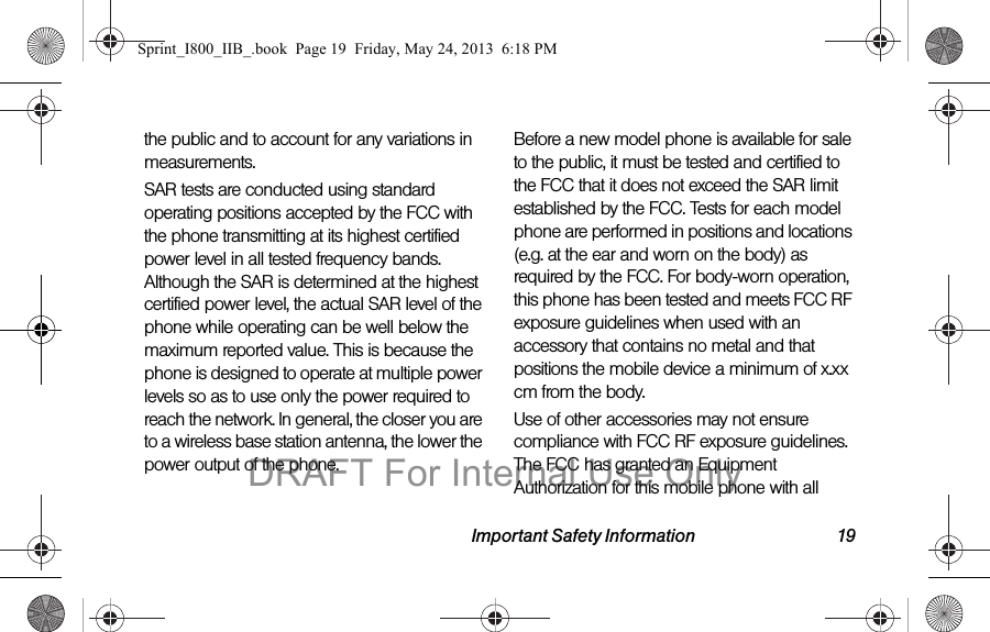 Important Safety Information 19the public and to account for any variations in measurements.SAR tests are conducted using standard operating positions accepted by the FCC with the phone transmitting at its highest certified power level in all tested frequency bands. Although the SAR is determined at the highest certified power level, the actual SAR level of the phone while operating can be well below the maximum reported value. This is because the phone is designed to operate at multiple power levels so as to use only the power required to reach the network. In general, the closer you are to a wireless base station antenna, the lower the power output of the phone.Before a new model phone is available for sale to the public, it must be tested and certified to the FCC that it does not exceed the SAR limit established by the FCC. Tests for each model phone are performed in positions and locations (e.g. at the ear and worn on the body) as required by the FCC. For body-worn operation, this phone has been tested and meets FCC RF exposure guidelines when used with an accessory that contains no metal and that positions the mobile device a minimum of x.xx cm from the body.Use of other accessories may not ensure compliance with FCC RF exposure guidelines. The FCC has granted an Equipment Authorization for this mobile phone with all Sprint_I800_IIB_.book  Page 19  Friday, May 24, 2013  6:18 PMDRAFT For Internal Use Only