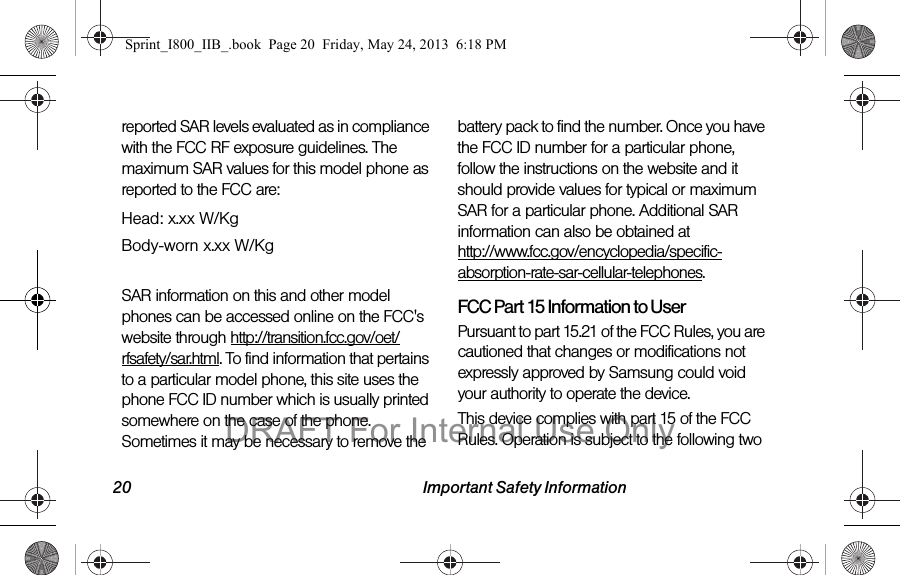 20 Important Safety Informationreported SAR levels evaluated as in compliance with the FCC RF exposure guidelines. The maximum SAR values for this model phone as reported to the FCC are:Head: x.xx W/KgBody-worn x.xx W/KgSAR information on this and other model phones can be accessed online on the FCC&apos;s website through http://transition.fcc.gov/oet/rfsafety/sar.html. To find information that pertains to a particular model phone, this site uses the phone FCC ID number which is usually printed somewhere on the case of the phone. Sometimes it may be necessary to remove the battery pack to find the number. Once you have the FCC ID number for a particular phone, follow the instructions on the website and it should provide values for typical or maximum SAR for a particular phone. Additional SAR information can also be obtained at  http://www.fcc.gov/encyclopedia/specific-absorption-rate-sar-cellular-telephones.FCC Part 15 Information to UserPursuant to part 15.21 of the FCC Rules, you are cautioned that changes or modifications not expressly approved by Samsung could void your authority to operate the device.This device complies with part 15 of the FCC Rules. Operation is subject to the following two Sprint_I800_IIB_.book  Page 20  Friday, May 24, 2013  6:18 PMDRAFT For Internal Use Only