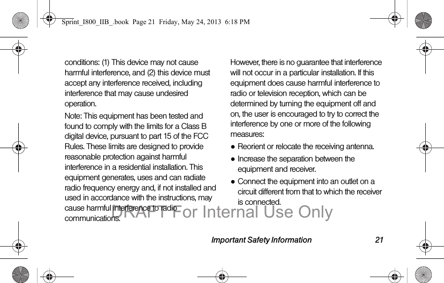 Important Safety Information 21conditions: (1) This device may not cause harmful interference, and (2) this device must accept any interference received, including interference that may cause undesired operation.Note: This equipment has been tested and found to comply with the limits for a Class B digital device, pursuant to part 15 of the FCC Rules. These limits are designed to provide reasonable protection against harmful interference in a residential installation. This equipment generates, uses and can radiate radio frequency energy and, if not installed and used in accordance with the instructions, may cause harmful interference to radio communications. However, there is no guarantee that interference will not occur in a particular installation. If this equipment does cause harmful interference to radio or television reception, which can be determined by turning the equipment off and on, the user is encouraged to try to correct the interference by one or more of the following measures:●Reorient or relocate the receiving antenna.●Increase the separation between the equipment and receiver.●Connect the equipment into an outlet on a circuit different from that to which the receiver is connected.Sprint_I800_IIB_.book  Page 21  Friday, May 24, 2013  6:18 PMDRAFT For Internal Use Only