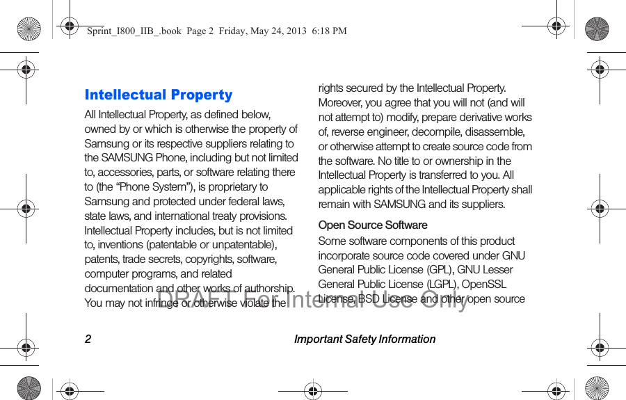 2 Important Safety InformationIntellectual PropertyAll Intellectual Property, as defined below, owned by or which is otherwise the property of Samsung or its respective suppliers relating to the SAMSUNG Phone, including but not limited to, accessories, parts, or software relating there to (the “Phone System”), is proprietary to Samsung and protected under federal laws, state laws, and international treaty provisions. Intellectual Property includes, but is not limited to, inventions (patentable or unpatentable), patents, trade secrets, copyrights, software, computer programs, and related documentation and other works of authorship. You may not infringe or otherwise violate the rights secured by the Intellectual Property. Moreover, you agree that you will not (and will not attempt to) modify, prepare derivative works of, reverse engineer, decompile, disassemble, or otherwise attempt to create source code from the software. No title to or ownership in the Intellectual Property is transferred to you. All applicable rights of the Intellectual Property shall remain with SAMSUNG and its suppliers.Open Source SoftwareSome software components of this product incorporate source code covered under GNU General Public License (GPL), GNU Lesser General Public License (LGPL), OpenSSL License, BSD License and other open source Sprint_I800_IIB_.book  Page 2  Friday, May 24, 2013  6:18 PMDRAFT For Internal Use Only