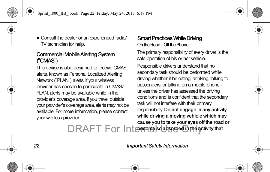 22 Important Safety Information●Consult the dealer or an experienced radio/TV technician for help.Commercial Mobile Alerting System (&quot;CMAS&quot;) This device is also designed to receive CMAS alerts, known as Personal Localized Alerting Network (&quot;PLAN&quot;) alerts. If your wireless provider has chosen to participate in CMAS/PLAN, alerts may be available while in the provider&apos;s coverage area. If you travel outside your provider&apos;s coverage area, alerts may not be available. For more information, please contact your wireless provider.Smart Practices While DrivingOn the Road - Off the PhoneThe primary responsibility of every driver is the safe operation of his or her vehicle.Responsible drivers understand that no secondary task should be performed while driving whether it be eating, drinking, talking to passengers, or talking on a mobile phone - unless the driver has assessed the driving conditions and is confident that the secondary task will not interfere with their primary responsibility. Do not engage in any activity while driving a moving vehicle which may cause you to take your eyes off the road or become so absorbed in the activity that Sprint_I800_IIB_.book  Page 22  Friday, May 24, 2013  6:18 PMDRAFT For Internal Use Only
