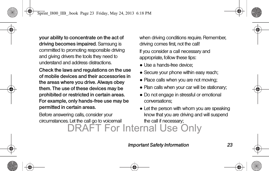 Important Safety Information 23your ability to concentrate on the act of driving becomes impaired. Samsung is committed to promoting responsible driving and giving drivers the tools they need to understand and address distractions.Check the laws and regulations on the use of mobile devices and their accessories in the areas where you drive. Always obey them. The use of these devices may be prohibited or restricted in certain areas. For example, only hands-free use may be permitted in certain areas.Before answering calls, consider your circumstances. Let the call go to voicemail when driving conditions require. Remember, driving comes first, not the call!If you consider a call necessary and appropriate, follow these tips:●Use a hands-free device;●Secure your phone within easy reach;●Place calls when you are not moving;●Plan calls when your car will be stationary;●Do not engage in stressful or emotional conversations;●Let the person with whom you are speaking know that you are driving and will suspend the call if necessary;Sprint_I800_IIB_.book  Page 23  Friday, May 24, 2013  6:18 PMDRAFT For Internal Use Only