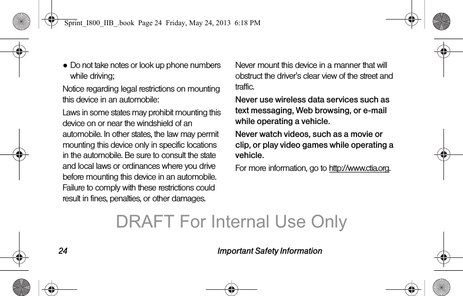 24 Important Safety Information●Do not take notes or look up phone numbers while driving;Notice regarding legal restrictions on mounting this device in an automobile:Laws in some states may prohibit mounting this device on or near the windshield of an automobile. In other states, the law may permit mounting this device only in specific locations in the automobile. Be sure to consult the state and local laws or ordinances where you drive before mounting this device in an automobile. Failure to comply with these restrictions could result in fines, penalties, or other damages.Never mount this device in a manner that will obstruct the driver&apos;s clear view of the street and traffic.Never use wireless data services such as text messaging, Web browsing, or e-mail while operating a vehicle.Never watch videos, such as a movie or clip, or play video games while operating a vehicle.For more information, go to http://www.ctia.org.Sprint_I800_IIB_.book  Page 24  Friday, May 24, 2013  6:18 PMDRAFT For Internal Use Only