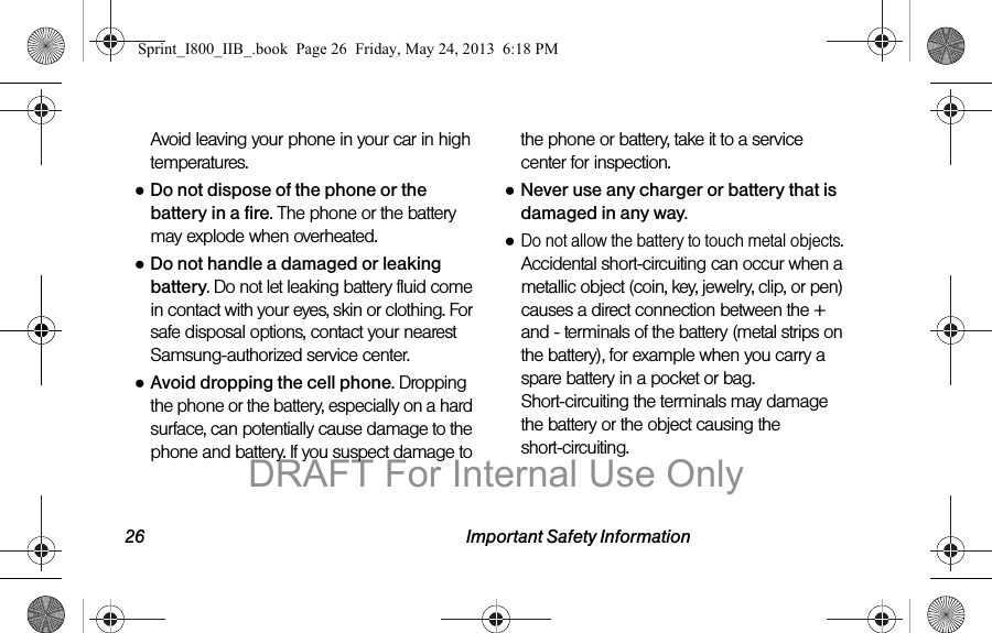 26 Important Safety InformationAvoid leaving your phone in your car in high temperatures.●Do not dispose of the phone or the battery in a fire. The phone or the battery may explode when overheated.●Do not handle a damaged or leaking battery. Do not let leaking battery fluid come in contact with your eyes, skin or clothing. For safe disposal options, contact your nearest Samsung-authorized service center.●Avoid dropping the cell phone. Dropping the phone or the battery, especially on a hard surface, can potentially cause damage to the phone and battery. If you suspect damage to the phone or battery, take it to a service center for inspection.●Never use any charger or battery that is damaged in any way.●Do not allow the battery to touch metal objects. Accidental short-circuiting can occur when a metallic object (coin, key, jewelry, clip, or pen) causes a direct connection between the + and - terminals of the battery (metal strips on the battery), for example when you carry a spare battery in a pocket or bag. Short-circuiting the terminals may damage the battery or the object causing the short-circuiting.Sprint_I800_IIB_.book  Page 26  Friday, May 24, 2013  6:18 PMDRAFT For Internal Use Only