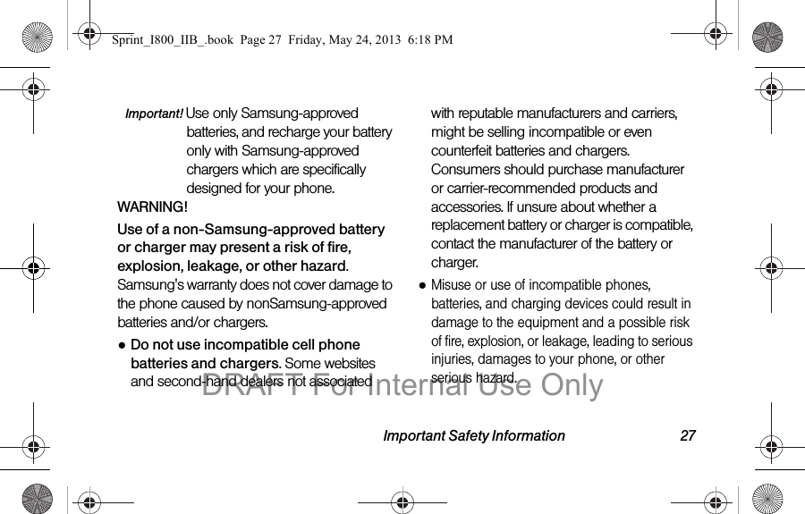 Important Safety Information 27Important! Use only Samsung-approved batteries, and recharge your battery only with Samsung-approved chargers which are specifically designed for your phone.WARNING!Use of a non-Samsung-approved battery or charger may present a risk of fire, explosion, leakage, or other hazard. Samsung&apos;s warranty does not cover damage to the phone caused by nonSamsung-approved batteries and/or chargers.●Do not use incompatible cell phone batteries and chargers. Some websites and second-hand dealers not associated with reputable manufacturers and carriers, might be selling incompatible or even counterfeit batteries and chargers. Consumers should purchase manufacturer or carrier-recommended products and accessories. If unsure about whether a replacement battery or charger is compatible, contact the manufacturer of the battery or charger.●Misuse or use of incompatible phones, batteries, and charging devices could result in damage to the equipment and a possible risk of fire, explosion, or leakage, leading to serious injuries, damages to your phone, or other serious hazard.Sprint_I800_IIB_.book  Page 27  Friday, May 24, 2013  6:18 PMDRAFT For Internal Use Only
