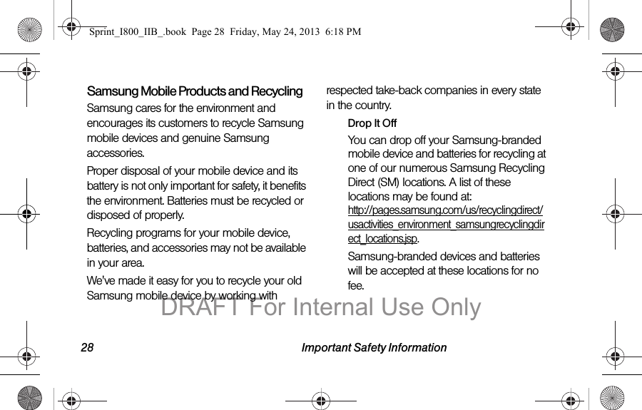 28 Important Safety InformationSamsung Mobile Products and RecyclingSamsung cares for the environment and encourages its customers to recycle Samsung mobile devices and genuine Samsung accessories.Proper disposal of your mobile device and its battery is not only important for safety, it benefits the environment. Batteries must be recycled or disposed of properly.Recycling programs for your mobile device, batteries, and accessories may not be available in your area.We&apos;ve made it easy for you to recycle your old Samsung mobile device by working with respected take-back companies in every state in the country.Drop It OffYou can drop off your Samsung-branded mobile device and batteries for recycling at one of our numerous Samsung Recycling Direct (SM) locations. A list of these locations may be found at: http://pages.samsung.com/us/recyclingdirect/usactivities_environment_samsungrecyclingdirect_locations.jsp.Samsung-branded devices and batteries will be accepted at these locations for no fee.Sprint_I800_IIB_.book  Page 28  Friday, May 24, 2013  6:18 PMDRAFT For Internal Use Only
