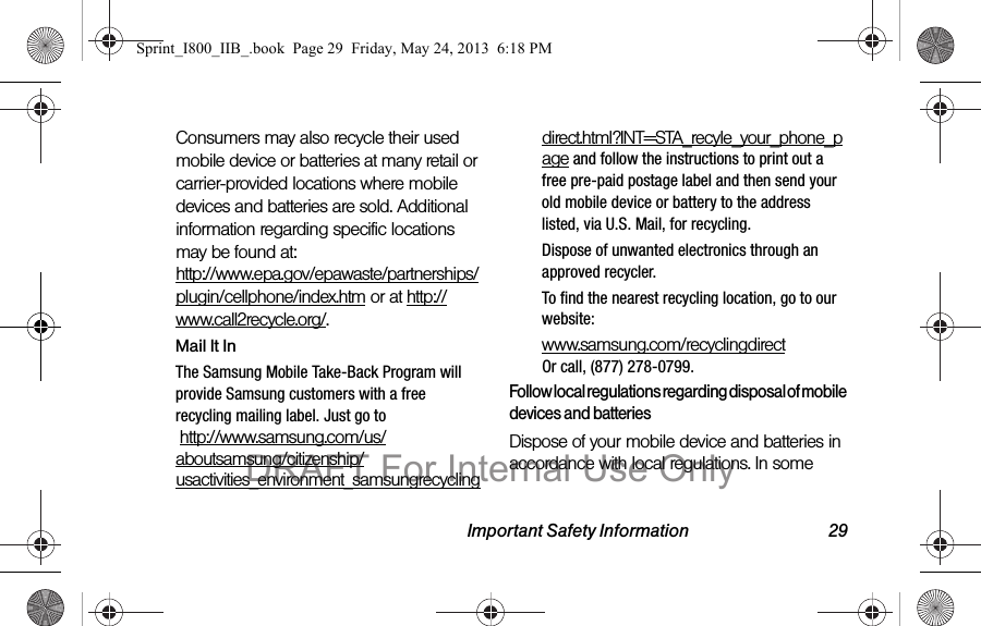 Important Safety Information 29Consumers may also recycle their used mobile device or batteries at many retail or carrier-provided locations where mobile devices and batteries are sold. Additional information regarding specific locations may be found at:  http://www.epa.gov/epawaste/partnerships/plugin/cellphone/index.htm or at http://www.call2recycle.org/.Mail It InThe Samsung Mobile Take-Back Program will provide Samsung customers with a free recycling mailing label. Just go to  http://www.samsung.com/us/aboutsamsung/citizenship/usactivities_environment_samsungrecyclingdirect.html?INT=STA_recyle_your_phone_page and follow the instructions to print out a free pre-paid postage label and then send your old mobile device or battery to the address listed, via U.S. Mail, for recycling.Dispose of unwanted electronics through an approved recycler.To find the nearest recycling location, go to our website:www.samsung.com/recyclingdirect  Or call, (877) 278-0799.Follow local regulations regarding disposal of mobile devices and batteriesDispose of your mobile device and batteries in accordance with local regulations. In some Sprint_I800_IIB_.book  Page 29  Friday, May 24, 2013  6:18 PMDRAFT For Internal Use Only
