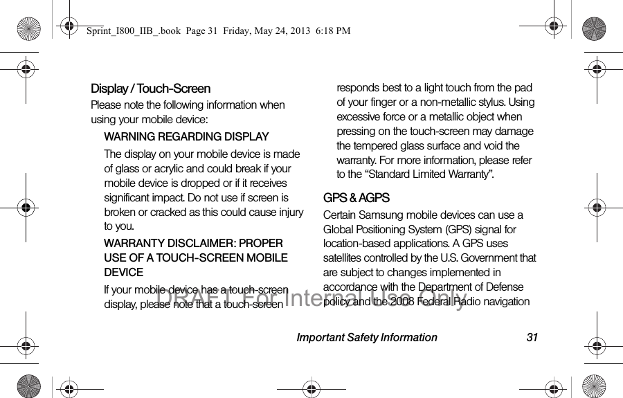 Important Safety Information 31Display / Touch-ScreenPlease note the following information when using your mobile device:WARNING REGARDING DISPLAYThe display on your mobile device is made of glass or acrylic and could break if your mobile device is dropped or if it receives significant impact. Do not use if screen is broken or cracked as this could cause injury to you.WARRANTY DISCLAIMER: PROPER USE OF A TOUCH-SCREEN MOBILE DEVICEIf your mobile device has a touch-screen display, please note that a touch-screen responds best to a light touch from the pad of your finger or a non-metallic stylus. Using excessive force or a metallic object when pressing on the touch-screen may damage the tempered glass surface and void the warranty. For more information, please refer to the “Standard Limited Warranty”.GPS &amp; AGPSCertain Samsung mobile devices can use a Global Positioning System (GPS) signal for location-based applications. A GPS uses satellites controlled by the U.S. Government that are subject to changes implemented in accordance with the Department of Defense policy and the 2008 Federal Radio navigation Sprint_I800_IIB_.book  Page 31  Friday, May 24, 2013  6:18 PMDRAFT For Internal Use Only