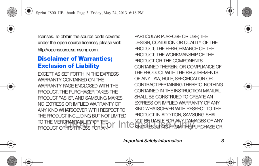 Important Safety Information 3licenses. To obtain the source code covered under the open source licenses, please visit:http://opensource.samsung.com.Disclaimer of Warranties; Exclusion of LiabilityEXCEPT AS SET FORTH IN THE EXPRESS WARRANTY CONTAINED ON THE WARRANTY PAGE ENCLOSED WITH THE PRODUCT, THE PURCHASER TAKES THE PRODUCT &quot;AS IS&quot;, AND SAMSUNG MAKES NO EXPRESS OR IMPLIED WARRANTY OF ANY KIND WHATSOEVER WITH RESPECT TO THE PRODUCT, INCLUDING BUT NOT LIMITED TO THE MERCHANTABILITY OF THE PRODUCT OR ITS FITNESS FOR ANY PARTICULAR PURPOSE OR USE; THE DESIGN, CONDITION OR QUALITY OF THE PRODUCT; THE PERFORMANCE OF THE PRODUCT; THE WORKMANSHIP OF THE PRODUCT OR THE COMPONENTS CONTAINED THEREIN; OR COMPLIANCE OF THE PRODUCT WITH THE REQUIREMENTS OF ANY LAW, RULE, SPECIFICATION OR CONTRACT PERTAINING THERETO. NOTHING CONTAINED IN THE INSTRUCTION MANUAL SHALL BE CONSTRUED TO CREATE AN EXPRESS OR IMPLIED WARRANTY OF ANY KIND WHATSOEVER WITH RESPECT TO THE PRODUCT. IN ADDITION, SAMSUNG SHALL NOT BE LIABLE FOR ANY DAMAGES OF ANY KIND RESULTING FROM THE PURCHASE OR Sprint_I800_IIB_.book  Page 3  Friday, May 24, 2013  6:18 PMDRAFT For Internal Use Only