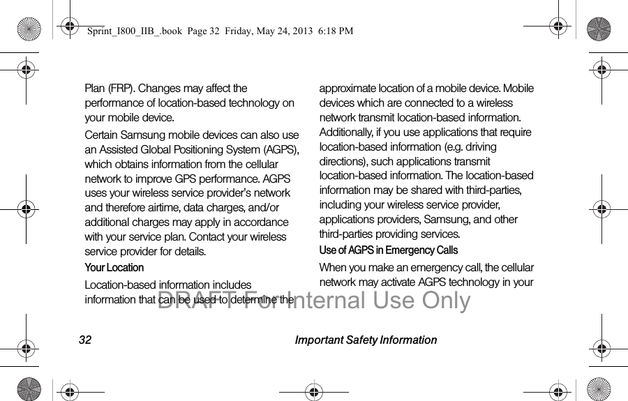 32 Important Safety InformationPlan (FRP). Changes may affect the performance of location-based technology on your mobile device.Certain Samsung mobile devices can also use an Assisted Global Positioning System (AGPS), which obtains information from the cellular network to improve GPS performance. AGPS uses your wireless service provider&apos;s network and therefore airtime, data charges, and/or additional charges may apply in accordance with your service plan. Contact your wireless service provider for details.Your LocationLocation-based information includes information that can be used to determine the approximate location of a mobile device. Mobile devices which are connected to a wireless network transmit location-based information. Additionally, if you use applications that require location-based information (e.g. driving directions), such applications transmit location-based information. The location-based information may be shared with third-parties, including your wireless service provider, applications providers, Samsung, and other third-parties providing services.Use of AGPS in Emergency CallsWhen you make an emergency call, the cellular network may activate AGPS technology in your Sprint_I800_IIB_.book  Page 32  Friday, May 24, 2013  6:18 PMDRAFT For Internal Use Only