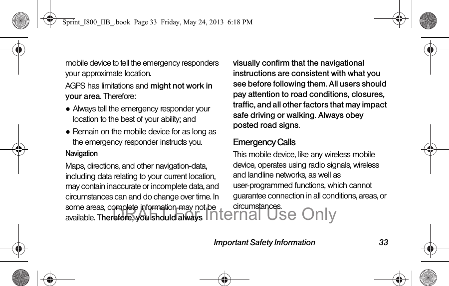 Important Safety Information 33mobile device to tell the emergency responders your approximate location.AGPS has limitations and might not work in your area. Therefore:●Always tell the emergency responder your location to the best of your ability; and●Remain on the mobile device for as long as the emergency responder instructs you.NavigationMaps, directions, and other navigation-data, including data relating to your current location, may contain inaccurate or incomplete data, and circumstances can and do change over time. In some areas, complete information may not be available. Therefore, you should always visually confirm that the navigational instructions are consistent with what you see before following them. All users should pay attention to road conditions, closures, traffic, and all other factors that may impact safe driving or walking. Always obey posted road signs.Emergency CallsThis mobile device, like any wireless mobile device, operates using radio signals, wireless and landline networks, as well as user-programmed functions, which cannot guarantee connection in all conditions, areas, or circumstances. Sprint_I800_IIB_.book  Page 33  Friday, May 24, 2013  6:18 PMDRAFT For Internal Use Only