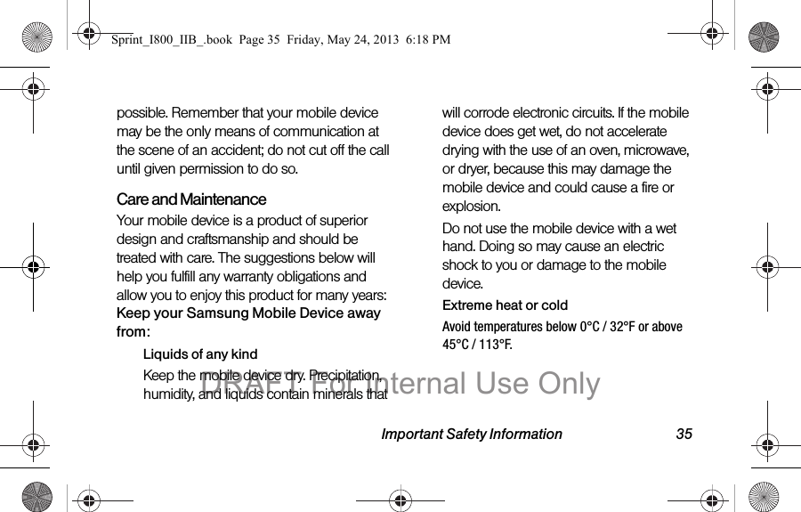 Important Safety Information 35possible. Remember that your mobile device may be the only means of communication at the scene of an accident; do not cut off the call until given permission to do so.  Care and MaintenanceYour mobile device is a product of superior design and craftsmanship and should be treated with care. The suggestions below will help you fulfill any warranty obligations and allow you to enjoy this product for many years:Keep your Samsung Mobile Device away from:Liquids of any kindKeep the mobile device dry. Precipitation, humidity, and liquids contain minerals that will corrode electronic circuits. If the mobile device does get wet, do not accelerate drying with the use of an oven, microwave, or dryer, because this may damage the mobile device and could cause a fire or explosion. Do not use the mobile device with a wet hand. Doing so may cause an electric shock to you or damage to the mobile device.Extreme heat or coldAvoid temperatures below 0°C / 32°F or above 45°C / 113°F.Sprint_I800_IIB_.book  Page 35  Friday, May 24, 2013  6:18 PMDRAFT For Internal Use Only