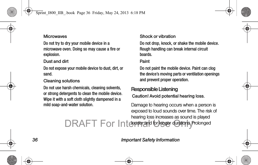 36 Important Safety InformationMicrowavesDo not try to dry your mobile device in a microwave oven. Doing so may cause a fire or explosion.Dust and dirtDo not expose your mobile device to dust, dirt, or sand.Cleaning solutionsDo not use harsh chemicals, cleaning solvents, or strong detergents to clean the mobile device. Wipe it with a soft cloth slightly dampened in a mild soap-and-water solution.Shock or vibrationDo not drop, knock, or shake the mobile device. Rough handling can break internal circuit boards.PaintDo not paint the mobile device. Paint can clog the device’s moving parts or ventilation openings and prevent proper operation.Responsible ListeningCaution! Avoid potential hearing loss.Damage to hearing occurs when a person is exposed to loud sounds over time. The risk of hearing loss increases as sound is played louder and for longer durations. Prolonged Sprint_I800_IIB_.book  Page 36  Friday, May 24, 2013  6:18 PMDRAFT For Internal Use Only