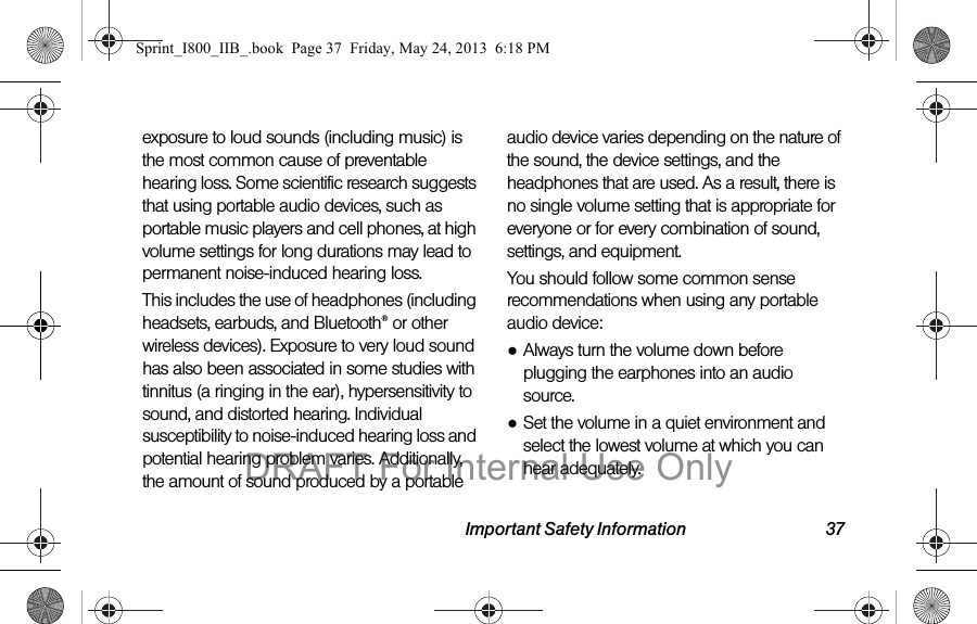 Important Safety Information 37exposure to loud sounds (including music) is the most common cause of preventable hearing loss. Some scientific research suggests that using portable audio devices, such as portable music players and cell phones, at high volume settings for long durations may lead to permanent noise-induced hearing loss. This includes the use of headphones (including headsets, earbuds, and Bluetooth® or other wireless devices). Exposure to very loud sound has also been associated in some studies with tinnitus (a ringing in the ear), hypersensitivity to sound, and distorted hearing. Individual susceptibility to noise-induced hearing loss and potential hearing problem varies. Additionally, the amount of sound produced by a portable audio device varies depending on the nature of the sound, the device settings, and the headphones that are used. As a result, there is no single volume setting that is appropriate for everyone or for every combination of sound, settings, and equipment.You should follow some common sense recommendations when using any portable audio device:●Always turn the volume down before plugging the earphones into an audio source.●Set the volume in a quiet environment and select the lowest volume at which you can hear adequately.Sprint_I800_IIB_.book  Page 37  Friday, May 24, 2013  6:18 PMDRAFT For Internal Use Only