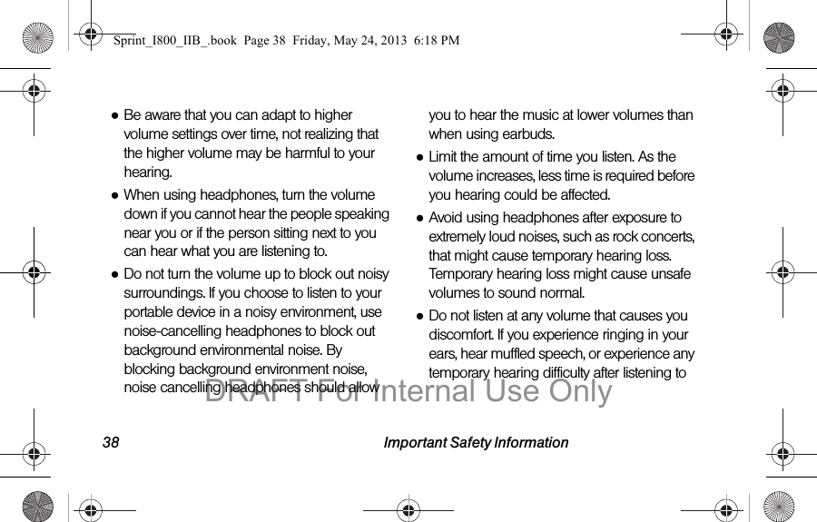 38 Important Safety Information●Be aware that you can adapt to higher volume settings over time, not realizing that the higher volume may be harmful to your hearing.●When using headphones, turn the volume down if you cannot hear the people speaking near you or if the person sitting next to you can hear what you are listening to.●Do not turn the volume up to block out noisy surroundings. If you choose to listen to your portable device in a noisy environment, use noise-cancelling headphones to block out background environmental noise. By blocking background environment noise, noise cancelling headphones should allow you to hear the music at lower volumes than when using earbuds.●Limit the amount of time you listen. As the volume increases, less time is required before you hearing could be affected.●Avoid using headphones after exposure to extremely loud noises, such as rock concerts, that might cause temporary hearing loss. Temporary hearing loss might cause unsafe volumes to sound normal.●Do not listen at any volume that causes you discomfort. If you experience ringing in your ears, hear muffled speech, or experience any temporary hearing difficulty after listening to Sprint_I800_IIB_.book  Page 38  Friday, May 24, 2013  6:18 PMDRAFT For Internal Use Only