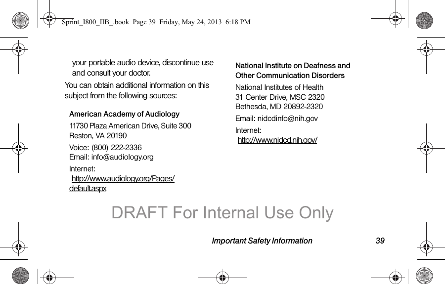 Important Safety Information 39your portable audio device, discontinue use and consult your doctor.You can obtain additional information on this subject from the following sources:American Academy of Audiology11730 Plaza American Drive, Suite 300 Reston, VA 20190Voice: (800) 222-2336 Email: info@audiology.orgInternet:  http://www.audiology.org/Pages/default.aspxNational Institute on Deafness and Other Communication DisordersNational Institutes of Health 31 Center Drive, MSC 2320 Bethesda, MD 20892-2320Email: nidcdinfo@nih.govInternet:   http://www.nidcd.nih.gov/Sprint_I800_IIB_.book  Page 39  Friday, May 24, 2013  6:18 PMDRAFT For Internal Use Only