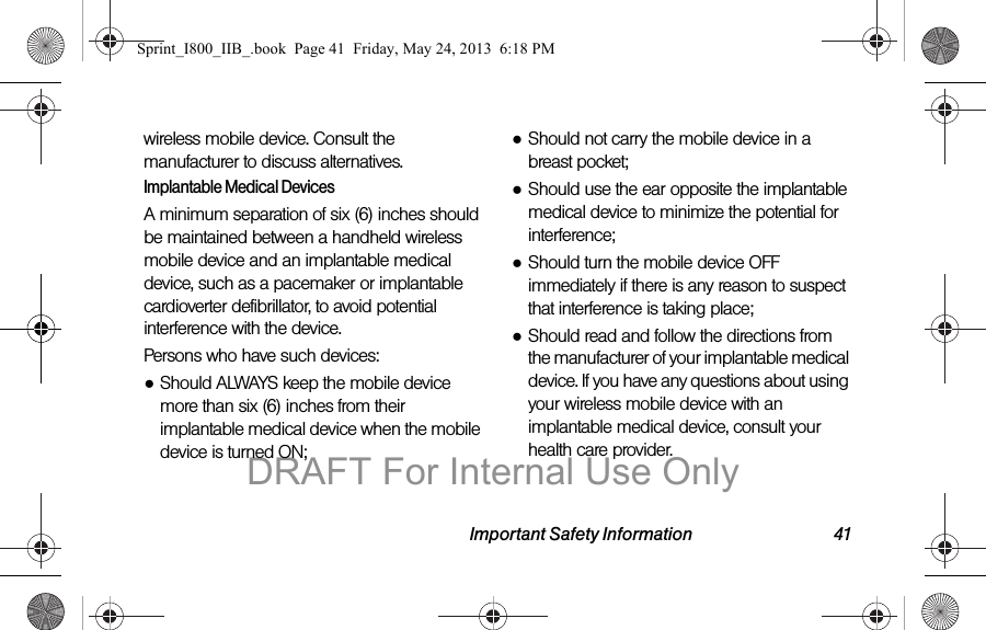 Important Safety Information 41wireless mobile device. Consult the manufacturer to discuss alternatives.Implantable Medical DevicesA minimum separation of six (6) inches should be maintained between a handheld wireless mobile device and an implantable medical device, such as a pacemaker or implantable cardioverter defibrillator, to avoid potential interference with the device.Persons who have such devices:●Should ALWAYS keep the mobile device more than six (6) inches from their implantable medical device when the mobile device is turned ON;●Should not carry the mobile device in a breast pocket;●Should use the ear opposite the implantable medical device to minimize the potential for interference;●Should turn the mobile device OFF immediately if there is any reason to suspect that interference is taking place;●Should read and follow the directions from the manufacturer of your implantable medical device. If you have any questions about using your wireless mobile device with an implantable medical device, consult your health care provider.Sprint_I800_IIB_.book  Page 41  Friday, May 24, 2013  6:18 PMDRAFT For Internal Use Only