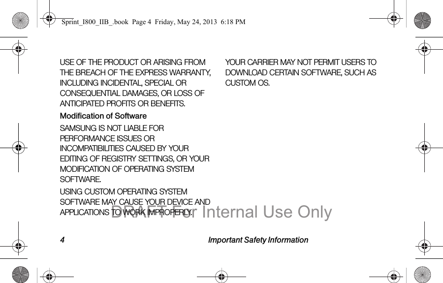 4 Important Safety InformationUSE OF THE PRODUCT OR ARISING FROM THE BREACH OF THE EXPRESS WARRANTY, INCLUDING INCIDENTAL, SPECIAL OR CONSEQUENTIAL DAMAGES, OR LOSS OF ANTICIPATED PROFITS OR BENEFITS.Modification of SoftwareSAMSUNG IS NOT LIABLE FOR PERFORMANCE ISSUES OR INCOMPATIBILITIES CAUSED BY YOUR EDITING OF REGISTRY SETTINGS, OR YOUR MODIFICATION OF OPERATING SYSTEM SOFTWARE. USING CUSTOM OPERATING SYSTEM SOFTWARE MAY CAUSE YOUR DEVICE AND APPLICATIONS TO WORK IMPROPERLY. YOUR CARRIER MAY NOT PERMIT USERS TO DOWNLOAD CERTAIN SOFTWARE, SUCH AS CUSTOM OS.Sprint_I800_IIB_.book  Page 4  Friday, May 24, 2013  6:18 PMDRAFT For Internal Use Only