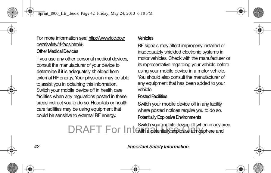 42 Important Safety InformationFor more information see: http://www.fcc.gov/oet/rfsafety/rf-faqs.html#.Other Medical DevicesIf you use any other personal medical devices, consult the manufacturer of your device to determine if it is adequately shielded from external RF energy. Your physician may be able to assist you in obtaining this information. Switch your mobile device off in health care facilities when any regulations posted in these areas instruct you to do so. Hospitals or health care facilities may be using equipment that could be sensitive to external RF energy.VehiclesRF signals may affect improperly installed or inadequately shielded electronic systems in motor vehicles. Check with the manufacturer or its representative regarding your vehicle before using your mobile device in a motor vehicle. You should also consult the manufacturer of any equipment that has been added to your vehicle.Posted FacilitiesSwitch your mobile device off in any facility where posted notices require you to do so.Potentially Explosive EnvironmentsSwitch your mobile device off when in any area with a potentially explosive atmosphere and Sprint_I800_IIB_.book  Page 42  Friday, May 24, 2013  6:18 PMDRAFT For Internal Use Only