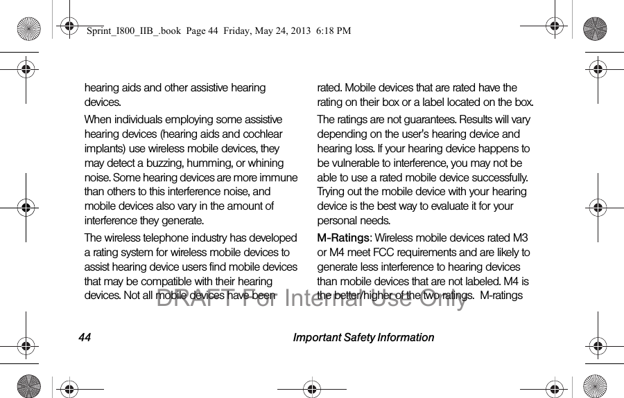 44 Important Safety Informationhearing aids and other assistive hearing devices.When individuals employing some assistive hearing devices (hearing aids and cochlear implants) use wireless mobile devices, they may detect a buzzing, humming, or whining noise. Some hearing devices are more immune than others to this interference noise, and mobile devices also vary in the amount of interference they generate.The wireless telephone industry has developed a rating system for wireless mobile devices to assist hearing device users find mobile devices that may be compatible with their hearing devices. Not all mobile devices have been rated. Mobile devices that are rated have the rating on their box or a label located on the box.The ratings are not guarantees. Results will vary depending on the user&apos;s hearing device and hearing loss. If your hearing device happens to be vulnerable to interference, you may not be able to use a rated mobile device successfully. Trying out the mobile device with your hearing device is the best way to evaluate it for your personal needs.M-Ratings: Wireless mobile devices rated M3 or M4 meet FCC requirements and are likely to generate less interference to hearing devices than mobile devices that are not labeled. M4 is the better/higher of the two ratings.  M-ratings Sprint_I800_IIB_.book  Page 44  Friday, May 24, 2013  6:18 PMDRAFT For Internal Use Only