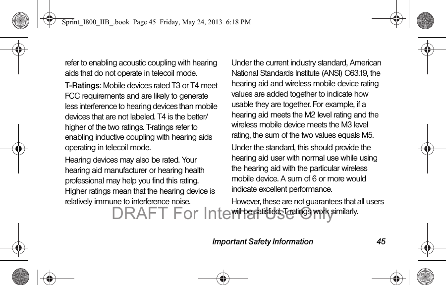 Important Safety Information 45refer to enabling acoustic coupling with hearing aids that do not operate in telecoil mode.T-Ratings: Mobile devices rated T3 or T4 meet FCC requirements and are likely to generate less interference to hearing devices than mobile devices that are not labeled. T4 is the better/higher of the two ratings. T-ratings refer to enabling inductive coupling with hearing aids operating in telecoil mode.Hearing devices may also be rated. Your hearing aid manufacturer or hearing health professional may help you find this rating. Higher ratings mean that the hearing device is relatively immune to interference noise. Under the current industry standard, American National Standards Institute (ANSI) C63.19, the hearing aid and wireless mobile device rating values are added together to indicate how usable they are together. For example, if a hearing aid meets the M2 level rating and the wireless mobile device meets the M3 level rating, the sum of the two values equals M5. Under the standard, this should provide the hearing aid user with normal use while using the hearing aid with the particular wireless mobile device. A sum of 6 or more would indicate excellent performance.  However, these are not guarantees that all users will be satisfied. T ratings work similarly.Sprint_I800_IIB_.book  Page 45  Friday, May 24, 2013  6:18 PMDRAFT For Internal Use Only