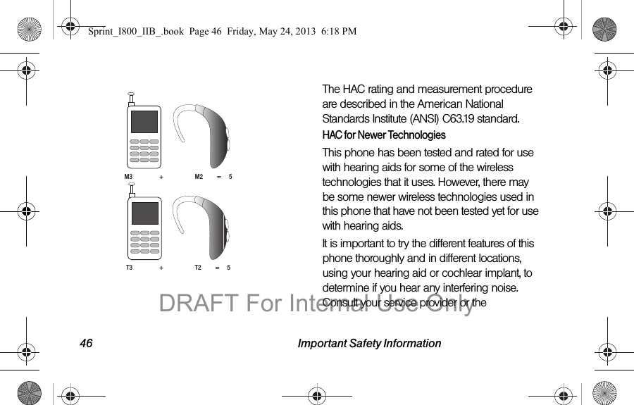 46 Important Safety Information The HAC rating and measurement procedure are described in the American National Standards Institute (ANSI) C63.19 standard.HAC for Newer TechnologiesThis phone has been tested and rated for use with hearing aids for some of the wireless technologies that it uses. However, there may be some newer wireless technologies used in this phone that have not been tested yet for use with hearing aids. It is important to try the different features of this phone thoroughly and in different locations, using your hearing aid or cochlear implant, to determine if you hear any interfering noise. Consult your service provider or the M3                 +                    M2         =     5T3                 +                    T2         =     5Sprint_I800_IIB_.book  Page 46  Friday, May 24, 2013  6:18 PMDRAFT For Internal Use Only