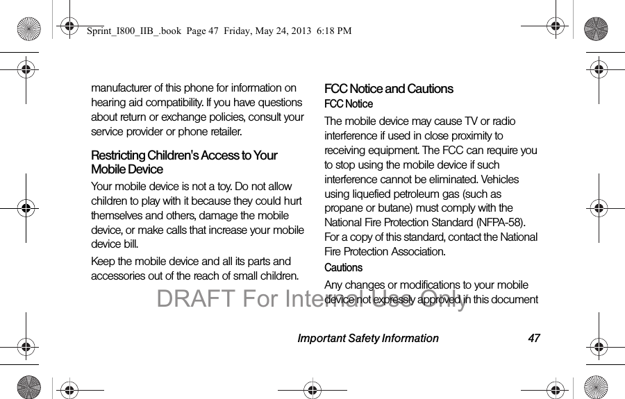 Important Safety Information 47manufacturer of this phone for information on hearing aid compatibility. If you have questions about return or exchange policies, consult your service provider or phone retailer.Restricting Children&apos;s Access to Your Mobile DeviceYour mobile device is not a toy. Do not allow children to play with it because they could hurt themselves and others, damage the mobile device, or make calls that increase your mobile device bill.Keep the mobile device and all its parts and accessories out of the reach of small children.FCC Notice and CautionsFCC NoticeThe mobile device may cause TV or radio interference if used in close proximity to receiving equipment. The FCC can require you to stop using the mobile device if such interference cannot be eliminated. Vehicles using liquefied petroleum gas (such as propane or butane) must comply with the National Fire Protection Standard (NFPA-58). For a copy of this standard, contact the National Fire Protection Association.CautionsAny changes or modifications to your mobile device not expressly approved in this document Sprint_I800_IIB_.book  Page 47  Friday, May 24, 2013  6:18 PMDRAFT For Internal Use Only