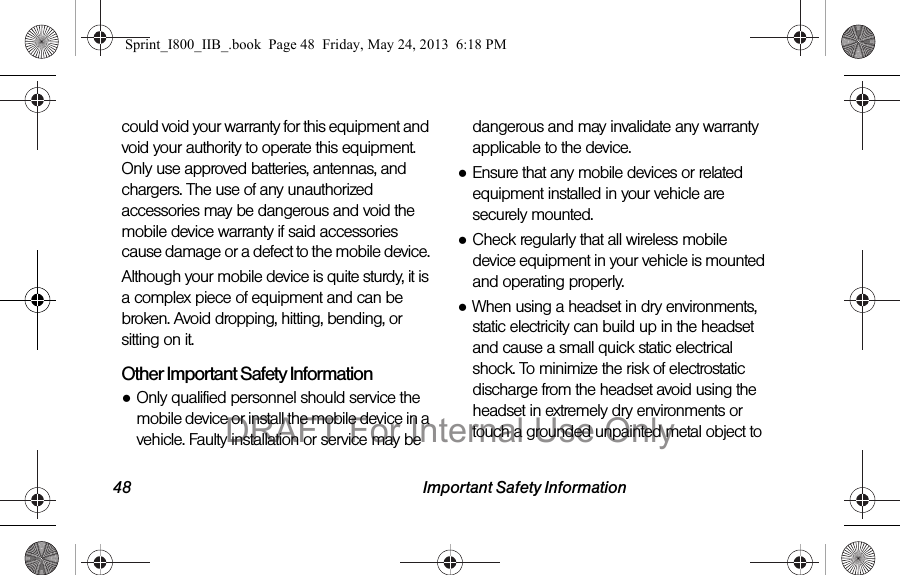 48 Important Safety Informationcould void your warranty for this equipment and void your authority to operate this equipment. Only use approved batteries, antennas, and chargers. The use of any unauthorized accessories may be dangerous and void the mobile device warranty if said accessories cause damage or a defect to the mobile device. Although your mobile device is quite sturdy, it is a complex piece of equipment and can be broken. Avoid dropping, hitting, bending, or sitting on it.Other Important Safety Information●Only qualified personnel should service the mobile device or install the mobile device in a vehicle. Faulty installation or service may be dangerous and may invalidate any warranty applicable to the device.●Ensure that any mobile devices or related equipment installed in your vehicle are securely mounted.●Check regularly that all wireless mobile device equipment in your vehicle is mounted and operating properly.●When using a headset in dry environments, static electricity can build up in the headset and cause a small quick static electrical shock. To minimize the risk of electrostatic discharge from the headset avoid using the headset in extremely dry environments or touch a grounded unpainted metal object to Sprint_I800_IIB_.book  Page 48  Friday, May 24, 2013  6:18 PMDRAFT For Internal Use Only
