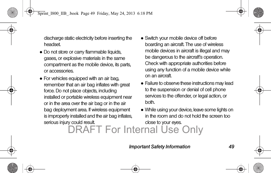 Important Safety Information 49discharge static electricity before inserting the headset.●Do not store or carry flammable liquids, gases, or explosive materials in the same compartment as the mobile device, its parts, or accessories.●For vehicles equipped with an air bag, remember that an air bag inflates with great force. Do not place objects, including installed or portable wireless equipment near or in the area over the air bag or in the air bag deployment area. If wireless equipment is improperly installed and the air bag inflates, serious injury could result.●Switch your mobile device off before boarding an aircraft. The use of wireless mobile devices in aircraft is illegal and may be dangerous to the aircraft&apos;s operation. Check with appropriate authorities before using any function of a mobile device while on an aircraft.●Failure to observe these instructions may lead to the suspension or denial of cell phone services to the offender, or legal action, or both.●While using your device, leave some lights on in the room and do not hold the screen too close to your eyes.Sprint_I800_IIB_.book  Page 49  Friday, May 24, 2013  6:18 PMDRAFT For Internal Use Only