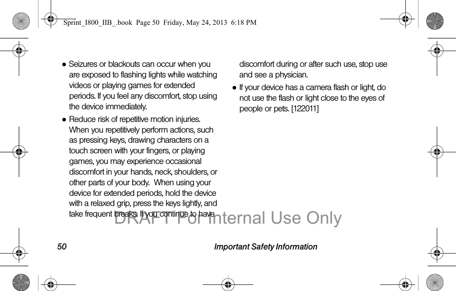 50 Important Safety Information●Seizures or blackouts can occur when you are exposed to flashing lights while watching videos or playing games for extended periods. If you feel any discomfort, stop using the device immediately.●Reduce risk of repetitive motion injuries. When you repetitively perform actions, such as pressing keys, drawing characters on a touch screen with your fingers, or playing games, you may experience occasional discomfort in your hands, neck, shoulders, or other parts of your body.  When using your device for extended periods, hold the device with a relaxed grip, press the keys lightly, and take frequent breaks. If you continue to have discomfort during or after such use, stop use and see a physician.●If your device has a camera flash or light, do not use the flash or light close to the eyes of people or pets. [122011]Sprint_I800_IIB_.book  Page 50  Friday, May 24, 2013  6:18 PMDRAFT For Internal Use Only