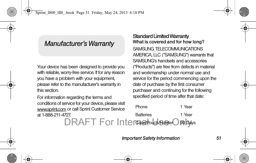 Important Safety Information 51Your device has been designed to provide you with reliable, worry-free service. If for any reason you have a problem with your equipment, please refer to the manufacturer’s warranty in this section.For information regarding the terms and conditions of service for your device, please visit www.sprint.com or call Sprint Customer Service at 1-888-211-4727.Standard Limited WarrantyWhat is covered and for how long?SAMSUNG TELECOMMUNICATIONS AMERICA, LLC (“SAMSUNG”) warrants that SAMSUNG’s handsets and accessories (“Products”) are free from defects in material and workmanship under normal use and service for the period commencing upon the date of purchase by the first consumer purchaser and continuing for the following specified period of time after that date:Manufacturer’s WarrantyPhone 1 YearBatteries 1 YearCase/Pouch/Holster 90 DaysSprint_I800_IIB_.book  Page 51  Friday, May 24, 2013  6:18 PMDRAFT For Internal Use Only